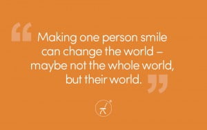 Making one person smile can change the world – maybe not the whole world, but their world.
